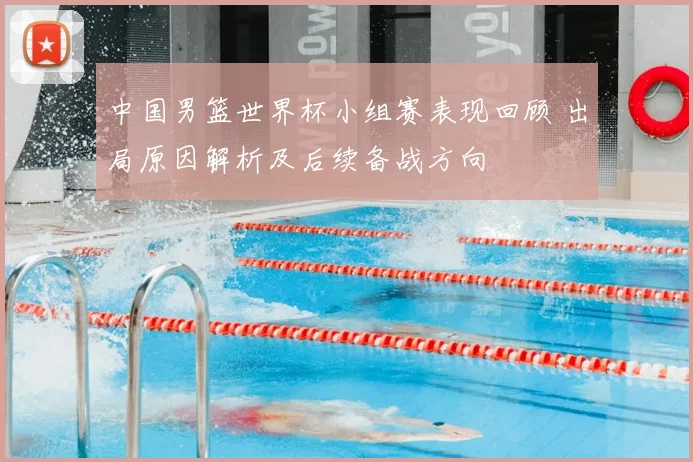 中国男篮世界杯小组赛表现回顾 出局原因解析及后续备战方向