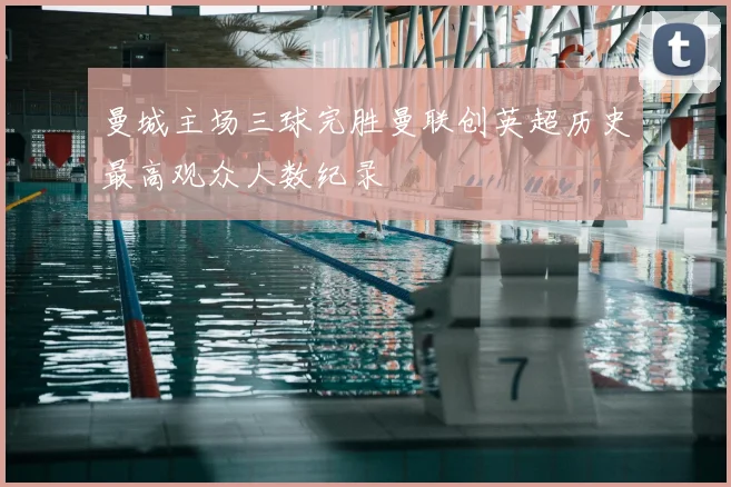 曼城主场三球完胜曼联创英超历史最高观众人数纪录