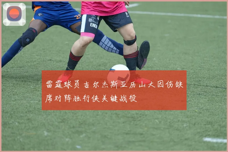 雷霆球员吉尔杰斯亚历山大因伤缺席对阵独行侠关键战役