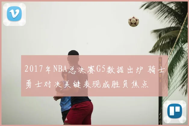 2017年NBA总决赛G5数据出炉 骑士勇士对决关键表现成胜负焦点