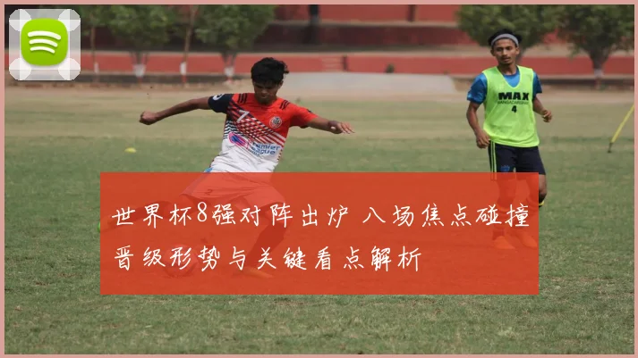 世界杯8强对阵出炉 八场焦点碰撞晋级形势与关键看点解析