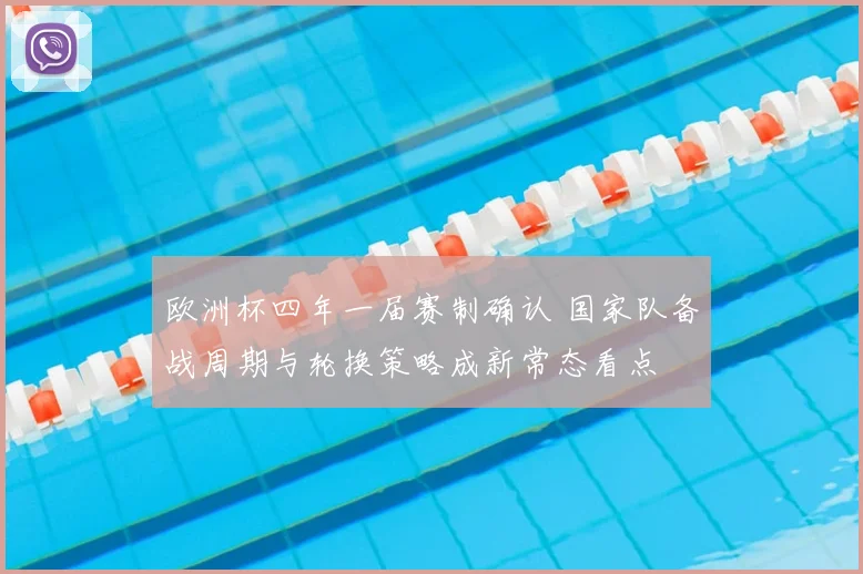 欧洲杯四年一届赛制确认 国家队备战周期与轮换策略成新常态看点