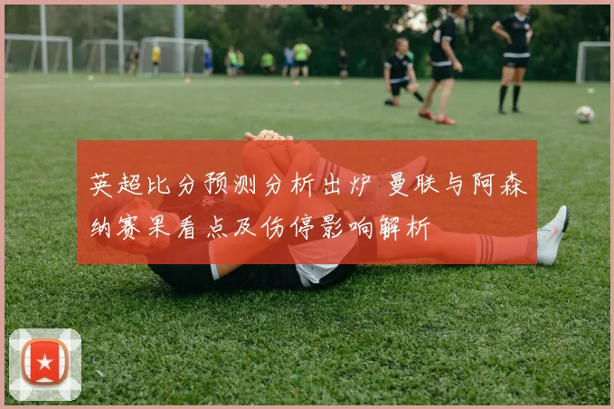 英超比分预测分析出炉 曼联与阿森纳赛果看点及伤停影响解析