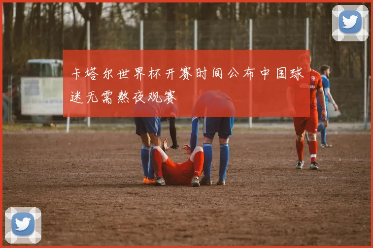 卡塔尔世界杯开赛时间公布中国球迷无需熬夜观赛