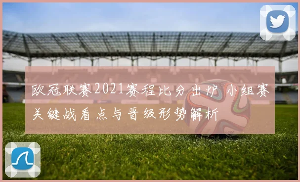 欧冠联赛2021赛程比分出炉 小组赛关键战看点与晋级形势解析