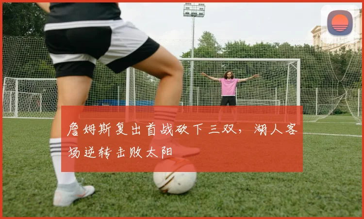 詹姆斯复出首战砍下三双，湖人客场逆转击败太阳