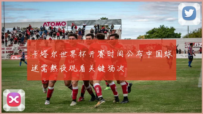 卡塔尔世界杯开赛时间公布中国球迷需熬夜观看关键场次