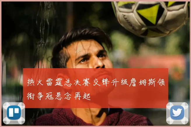 热火雷霆总决赛交锋升级詹姆斯领衔争冠悬念再起