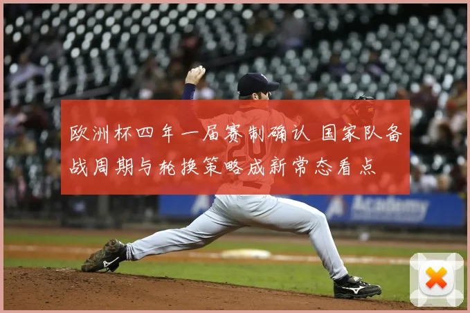 欧洲杯四年一届赛制确认 国家队备战周期与轮换策略成新常态看点