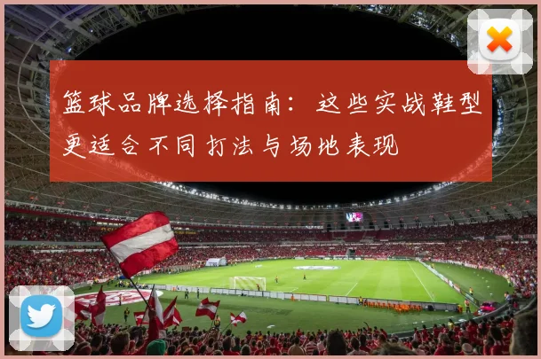 篮球品牌选择指南：这些实战鞋型更适合不同打法与场地表现