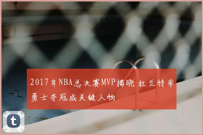 2017年NBA总决赛MVP揭晓 杜兰特率勇士夺冠成关键人物