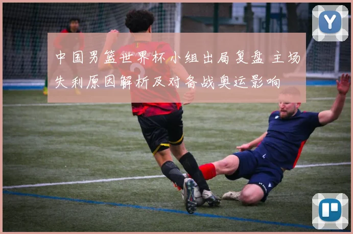 中国男篮世界杯小组出局复盘 主场失利原因解析及对备战奥运影响
