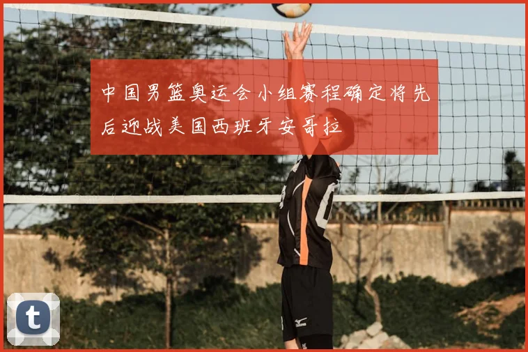 中国男篮奥运会小组赛程确定将先后迎战美国西班牙安哥拉