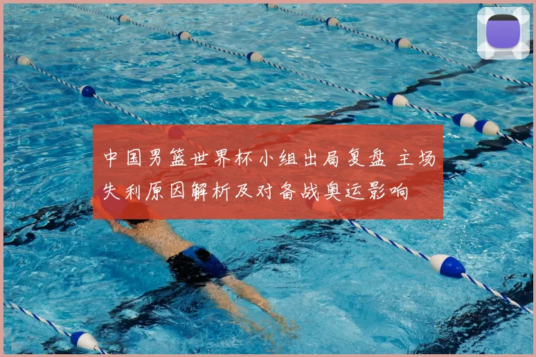 中国男篮世界杯小组出局复盘 主场失利原因解析及对备战奥运影响