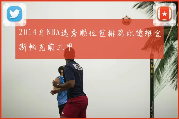 2014年NBA选秀顺位重排恩比德维金斯帕克前三甲