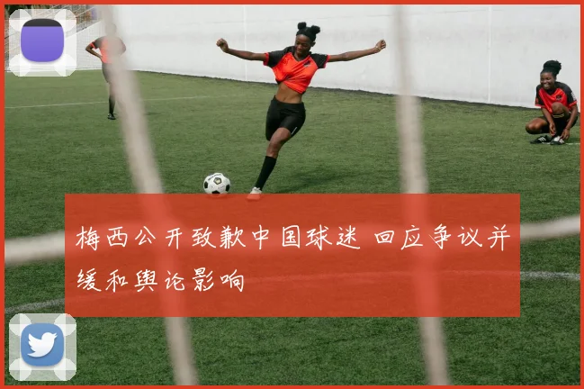 梅西公开致歉中国球迷 回应争议并缓和舆论影响