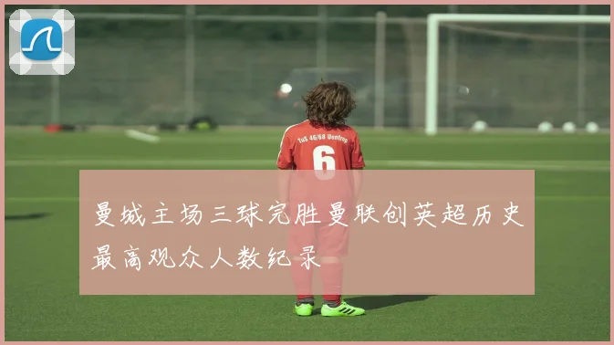 曼城主场三球完胜曼联创英超历史最高观众人数纪录