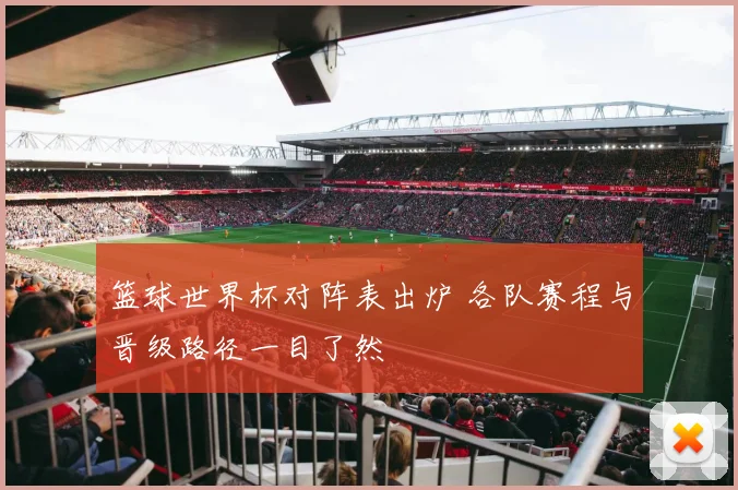 篮球世界杯对阵表出炉 各队赛程与晋级路径一目了然