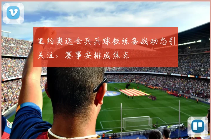 里约奥运会兵兵球教练备战动态引关注，赛事安排成焦点