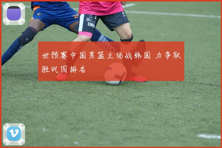 世预赛中国男篮主场战韩国 力争取胜巩固排名