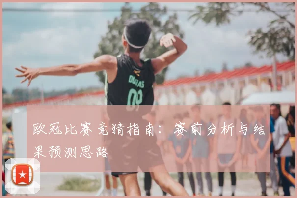 欧冠比赛竞猜指南:赛前分析与结果预测思路