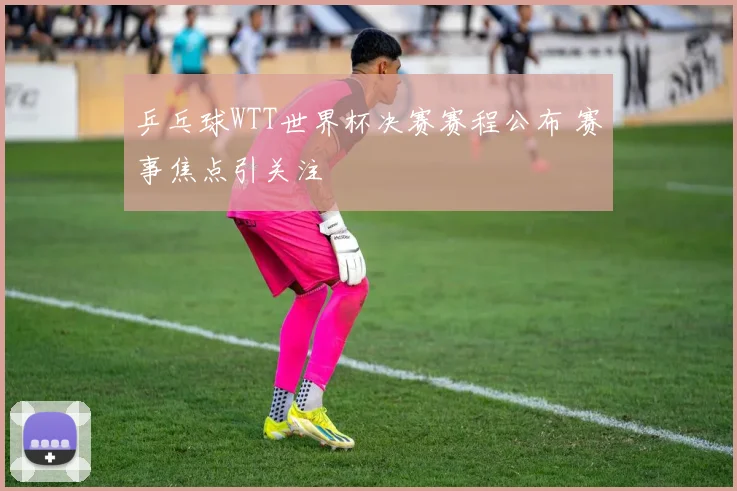 乒乓球WTT世界杯决赛赛程公布 赛事焦点引关注