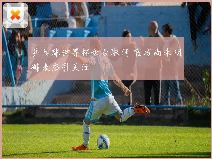 乒乓球世界杯会否取消 官方尚未明确表态引关注