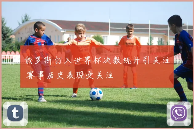 俄罗斯打入世界杯次数统计引关注 赛事历史表现受关注